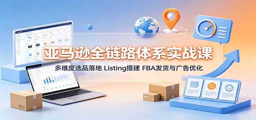 亚马逊全链路体系实战课：多维度选品落地，Listing搭建，FBA发货与广告优化 - 啥好玩副业网-啥好玩副业网